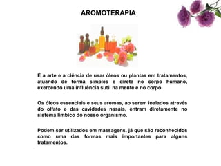 AROMOTERAPIA




É a arte e a ciência de usar óleos ou plantas em tratamentos,
atuando de forma simples e direta no corpo humano,
exercendo uma influência sutil na mente e no corpo.


Os óleos essenciais e seus aromas, ao serem inalados através
do olfato e das cavidades nasais, entram diretamente no
sistema límbico do nosso organismo.


Podem ser utilizados em massagens, já que são reconhecidos
como uma das formas mais importantes para alguns
tratamentos.
 