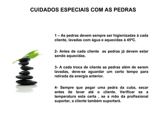 CUIDADOS ESPECIAIS COM AS PEDRAS



       1 – As pedras devem sempre ser higienizadas à cada
       cliente, lavadas com água e aquecidas à 45ºC.


       2- Antes de cada cliente as pedras já devem estar
       sendo aquecidas.


       3- A cada troca de cliente as pedras além de serem
       lavadas, deve-se aguardar um certo tempo para
       retirada da energia anterior.


       4- Sempre que pegar uma pedra da cuba, secar
       antes de levar até o cliente. Verificar se a
       temperatura esta certa , se a mão da profissional
       suportar, a cliente também suportará.
 