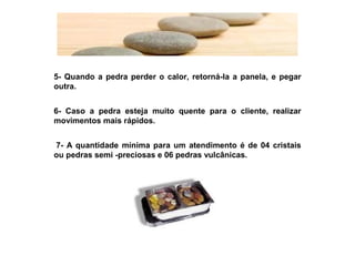 5- Quando a pedra perder o calor, retorná-la a panela, e pegar
outra.


6- Caso a pedra esteja muito quente para o cliente, realizar
movimentos mais rápidos.


 7- A quantidade mínima para um atendimento é de 04 cristais
ou pedras semi -preciosas e 06 pedras vulcânicas.
 
