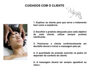 CUIDADOS COM O CLIENTE




    1 -Explicar ao cliente para que serve o tratamento
    bem como a seqüência.
     
    2- Escolher o produto adequado para cada objetivo
    de cada cliente, utilizar sempre produto
    lubrificante.


    3- Posicionar o cliente confortavelmente em
    decúbito dorsal e iniciar a massagem pelo pé.


    4- A quantidade de pressão exercida na pedra irá
    depender do conforto do cliente. 


    5- A massagem deverá ser sempre agradável ao
    cliente.  
 