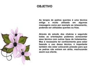 OBJETIVO



 As terapia de pedras quentes é uma técnica
 antiga e muito utilizada em algumas
 massagens como por exemplo ao relaxamento,
 podendo ser utilizadas quentes ou frias.


 Através do estudo dos chakras e seguindo
 todas as orientações podemos acrescentar
 essa técnica com outros tipos de tratamentos.
 Mas é necessário ter conhecimento para estar
 fazendo o uso dessa técnica, é importante
 também não estar colocando pressão para que
 as pedras não entrem em atrito, machucando
 assim sua cliente.
 