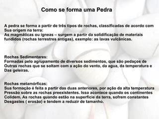 Como se forma uma Pedra

A pedra se forma a partir de três tipos de rochas, classificadas de acordo com
Sua origem na terra:
As magmáticas ou ígneas – surgem a partir da solidificação de materiais
fundidos (rochas terrestres antigas), exemplo: as lavas vulcânicas.



Rochas Sedimentares:
Formadas pelo agrupamento de diversos sedimentos, que são pedaços de
Outras rochas que se soltam com a ação do vento, da agua, da temperatura e
Das geleiras.


Rochas metamórficas:
Sua formação é feita a partir das duas anteriores, por ação da alta temperatura
Pressão sobre as rochas preexistentes. Isso acontece quando os continentes
Colidem. As rochas quando estão na superficie da terra, sofrem constantes
Desgastes ( erosão) e tendem a reduzir de tamanho.
 