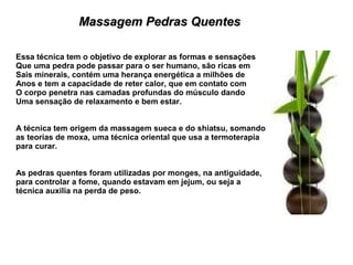 Massagem Pedras Quentes

Essa técnica tem o objetivo de explorar as formas e sensações
Que uma pedra pode passar para o ser humano, são ricas em
Sais minerais, contém uma herança energética a milhões de
Anos e tem a capacidade de reter calor, que em contato com
O corpo penetra nas camadas profundas do músculo dando
Uma sensação de relaxamento e bem estar.


A técnica tem origem da massagem sueca e do shiatsu, somando
as teorias de moxa, uma técnica oriental que usa a termoterapia
para curar.


As pedras quentes foram utilizadas por monges, na antiguidade,
para controlar a fome, quando estavam em jejum, ou seja a
técnica auxilia na perda de peso.
 