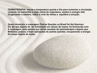 TERMOTERAPIA- usa-se a temperatura quente e fria para aumentar a circulação,
Levando os nutrientes a cada célula do organismo, acelera a energia vital
Oxigenando o cérebro, reduz o nível do stress e equilibra a emoção.



Quem introduziu a massagem Pedras Quentes no Brasil foi Ala Szerman.
Ela diz que depois de ter enfrentado um câncer de mama, foi favorecida com
A massagem, pois passou por várias sessões de quimioterapia e depois que
Melhorou passou a fazer aplicações de pedras quentes, recuperando a energia
Do corpo depois do susto.
 