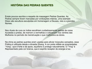 HISTÓRIA DAS PEDRAS QUENTES



Existe poucos escritos a respeito da massagem Pedras Quentes. As
Pedras sempre foram marcadas por civilizações inteiras, uma exemplo
Disso são escultura esculpidas em homenagem a Deuses, reis e a grandes
Nomes.


Nos rituais de cura os índios escolhiam cuidadosamente pedras de cores
Azuladas a pretas, de marrom a vermelhas e colocavam nos ventres das
Mulheres no período da menstruação o que melhorava as dores.


Na china as pedras quentes eram usadas para aliviar músculos cansados, essa
Prática é utilizada desde a dinastia Shang. A cor preta reflete as propriedades
“Yang”, que é forte e dá apoio, equilíbrio e protege naturalmente. O “Ying” é
Representado pela cor branca, que é espirito receptor de energia e luz.
 