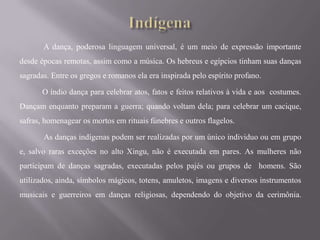 A dança, poderosa linguagem universal, é um meio de expressão importante
desde épocas remotas, assim como a música. Os hebreus e egípcios tinham suas danças
sagradas. Entre os gregos e romanos ela era inspirada pelo espírito profano.

       O índio dança para celebrar atos, fatos e feitos relativos à vida e aos costumes.
Dançam enquanto preparam a guerra; quando voltam dela; para celebrar um cacique,
safras, homenagear os mortos em rituais fúnebres e outros flagelos.

       As danças indígenas podem ser realizadas por um único individuo ou em grupo
e, salvo raras exceções no alto Xingu, não é executada em pares. As mulheres não
participam de danças sagradas, executadas pelos pajés ou grupos de homens. São
utilizados, ainda, símbolos mágicos, totens, amuletos, imagens e diversos instrumentos
musicais e guerreiros em danças religiosas, dependendo do objetivo da cerimônia.
 