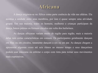 A dança originou-se na África como parte essência da vida nas aldeias. Ela
acentua a unidade entre seus membros, por isso é quase sempre uma atividade
grupal. Em sua maioria, todos os homens, mulheres e crianças participam da
dança, batem palmas ou formam círculos em volta dos bailarinos.

       As danças africanas variam muito de região para região, mais a maioria
delas tem certas características em comum. Os participantes geralmente dançam
em filas ou em círculos, raramente dançam a sós ou em par. As danças chegam a
apresentar algumas vezes até seis ritmos ao mesmo tempo e seus dançarinos
podem usar máscaras ou enfeitar o corpo com tinta para tornar seus movimentos
mais expressivos.
 