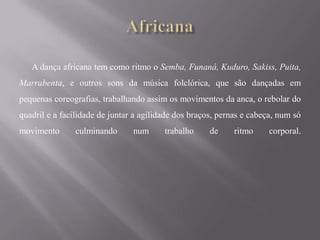 A dança africana tem como ritmo o Semba, Funaná, Kuduro, Sakiss, Puita,
Marrabenta, e outros sons da música folclórica, que são dançadas em
pequenas coreografias, trabalhando assim os movimentos da anca, o rebolar do
quadril e a facilidade de juntar a agilidade dos braços, pernas e cabeça, num só
movimento      culminando       num      trabalho     de     ritmo     corporal.
 