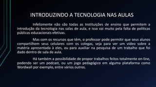 INTRODUZINDO A TECNOLOGIA NAS AULAS
Infelizmente não são todas as Instituições de ensino que permitem a
introdução da tecnologia nas salas de aula, e isso vai muito pela falta de políticas
públicas educacionais efetivas.
Mas com os recursos que têm, o professor pode permitir que seus alunos
compartilhem seus celulares com os colegas, seja para ver um vídeo sobre a
matéria apresentada à eles, ou para auxiliar na pesquisa de um trabalho que foi
dado dentro de sala de aula.
Há também a possibilidade de propor trabalhos feitos totalmente on-line,
podendo ser um podcast, ou um jogo pedagógico em alguma plataforma como
Wordwall por exemplo, entre vários outros.
 