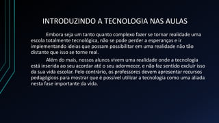 INTRODUZINDO A TECNOLOGIA NAS AULAS
Embora seja um tanto quanto complexo fazer se tornar realidade uma
escola totalmente tecnológica, não se pode perder a esperanças e ir
implementando ideias que possam possibilitar em uma realidade não tão
distante que isso se torne real.
Além do mais, nossos alunos vivem uma realidade onde a tecnologia
está inserida ao seu acordar até o seu adormecer, e não faz sentido excluir isso
da sua vida escolar. Pelo contrário, os professores devem apresentar recursos
pedagógicos para mostrar que é possível utilizar a tecnologia como uma aliada
nesta fase importante da vida.
 