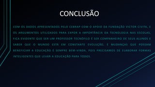 CONCLUSÃO
COM OS DADOS APRESENTADOS PELO CEBRAP COM O APOIO DA FUNDAÇÃO VICTOR CIVITA, E
OS ARGUMENTOS UTILIZADOS PARA EXPOR A IMPORTÂNCIA DA TECNOLOGIA NAS ESCOLAS,
FICA EVIDENTE QUE SER UM PROFESSOR TECNÓFILO É SER COMPANHEIRO DE SEUS ALUNOS E
SABER QUE O MUNDO ESTÁ EM CONSTANTE EVOLUÇÃO, E MUDANÇAS QUE POSSAM
BENEFICIAR A EDUCAÇÃO É SEMPRE BEM-VINDA, POIS PRECISAMOS DE ELABORAR FORMAS
INTELIGENTES QUE LEVAR A EDUCAÇÃO PARA TODOS.
 