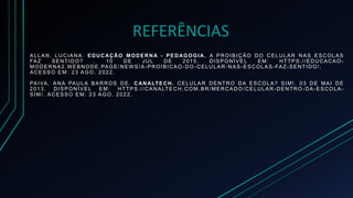 REFERÊNCIAS
ALLAN, LUCIANA . EDUCAÇÃO MODERNA - PEDAGOGI A. A PROIBIÇÃO DO CELULAR NAS ESCOLAS
FAZ SENTIDO? . 10 DE JUL DE 2015. DISPONÍVEL EM: HTTPS://EDUCACAO-
MODERNA2.WEBNODE.PAGE/ NEWS/A-PROIBICAO-DO-CELULAR-NAS-ESCOLAS-FAZ-SENTIDO/.
ACESSO EM: 23 AGO. 2022.
PAIVA, ANA PAULA BARROS DE. CAN ALTECH. CELULAR DENTRO DA ESCOLA? SIM!. 03 DE MAI DE
2013. DISPONÍVEL EM: HTTPS://CANALTECH.COM.BR/MERCADO/CELULAR -DENTRO -DA-ESCOLA-
SIM/ . ACESSO EM: 23 AGO. 2022.
 