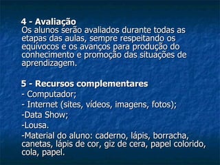 4 - Avaliação Os alunos serão avaliados durante todas as etapas das aulas, sempre respeitando os equívocos e os avanços para produção do conhecimento e promoção das situações de aprendizagem. 5 - Recursos complementares - Computador; - Internet (sites, vídeos, imagens, fotos); -Data Show; -Lousa. -Material do aluno: caderno, lápis, borracha, canetas, lápis de cor, giz de cera, papel colorido, cola, papel. 