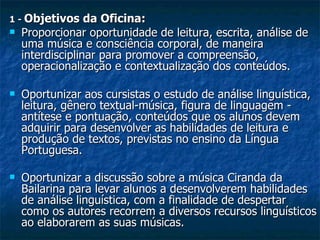 1 -  Objetivos da Oficina: Proporcionar oportunidade de leitura, escrita, análise de uma música e consciência corporal, de maneira interdisciplinar para promover a compreensão,  operacionalização e contextualização dos conteúdos. Oportunizar aos cursistas o estudo de análise linguística, leitura, gênero textual-música, figura de linguagem - antítese e pontuação, conteúdos que os alunos devem adquirir para desenvolver as habilidades de leitura e produção de textos, previstas no ensino da Língua Portuguesa. Oportunizar a discussão sobre a música Ciranda da Bailarina para levar alunos a desenvolverem habilidades de análise linguística, com a finalidade de despertar como os autores recorrem a diversos recursos linguísticos ao elaborarem as suas músicas.   