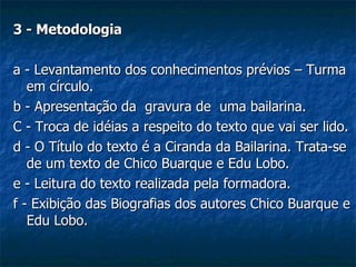 3 - Metodologia a - Levantamento dos conhecimentos prévios – Turma em círculo.  b - Apresentação da  gravura de  uma bailarina. C - Troca de idéias a respeito do texto que vai ser lido. d - O Título do texto é a Ciranda da Bailarina. Trata-se de um texto de Chico Buarque e Edu Lobo. e - Leitura do texto realizada pela formadora. f - Exibição das Biografias dos autores Chico Buarque e Edu Lobo. 