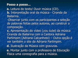 Passo a passo... a.  Leitura do texto/ Ouvir música (CD). b.  Interpretação oral da música - Ciranda da Bailarina. -Observar junto com os participantes a seleção de palavras feitas pelos autores, ao construir a composição. c.  Apresentação do vídeo ( you tube ) da música Ciranda da Bailarina com a Cantora Adriana Partimpim (Adriana Calcanhoto) – Outra opção é ver também o site da Adriana Partimpim. d.  Ilustração da Música com gravuras. e.  Montar junto com a professora de Educação Física uma coreografia para a música. 