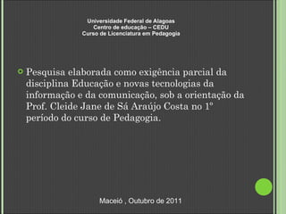 Universidade Federal de Alagoas Centro de educação – CEDU Curso de Licenciatura em Pedagogia Pesquisa elaborada como exigência parcial da disciplina Educação e novas tecnologias da informação e da comunicação, sob a orientação da Prof. Cleide Jane de Sá Araújo Costa no 1º período do curso de Pedagogia.  Maceió , Outubro de 2011 