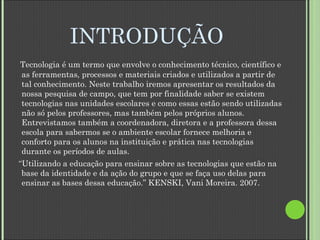 INTRODUÇÃO Tecnologia é um termo que envolve o conhecimento técnico, científico e as ferramentas, processos e materiais criados e utilizados a partir de tal conhecimento. Neste trabalho iremos apresentar os resultados da nossa pesquisa de campo, que tem por finalidade saber se existem tecnologias nas unidades escolares e como essas estão sendo utilizadas não só pelos professores, mas também pelos próprios alunos. Entrevistamos também a coordenadora, diretora e a professora dessa escola para sabermos se o ambiente escolar fornece melhoria e conforto para os alunos na instituição e prática nas tecnologias durante os períodos de aulas. “ Utilizando a educação para ensinar sobre as tecnologias que estão na base da identidade e da ação do grupo e que se faça uso delas para ensinar as bases dessa educação.” KENSKI, Vani Moreira. 2007. 