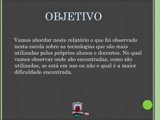 OBJETIVO Vamos abordar neste relatório o que foi observado nesta escola sobre as tecnologias que são mais utilizadas pelos próprios alunos e docentes. No qual vamos observar onde são encontradas, como são utilizadas, se está em uso ou não e qual é a maior dificuldade encontrada. 