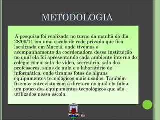 METODOLOGIA   A pesquisa foi realizada no turno da manhã do dia 28/09/11 em uma escola de rede privada que fica localizada em Maceió, onde tivemos o acompanhamento da coordenadora dessa instituição no qual ela foi apresentando cada ambiente interno do colégio como: sala de vídeo, secretária, sala dos professores, salas de aula e o laboratório de informática, onde tiramos fotos de alguns equipamentos tecnológicos mais usados. Também fizemos entrevista com a diretora no qual ela falou um pouco dos equipamentos tecnológicos que são utilizados nessa escola. 