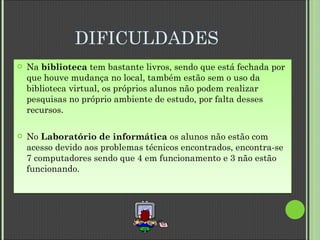 DIFICULDADES Na  biblioteca  tem bastante livros, sendo que está fechada por que houve mudança no local, também estão sem o uso da biblioteca virtual, os próprios alunos não podem realizar pesquisas no próprio ambiente de estudo, por falta desses recursos. No  Laboratório de informática  os alunos não estão com acesso devido aos problemas técnicos encontrados, encontra-se 7 computadores sendo que 4 em funcionamento e 3 não estão funcionando. 