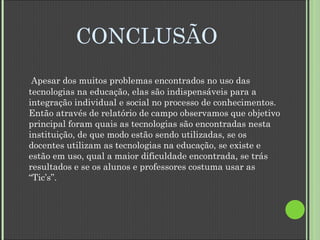 CONCLUSÃO Apesar dos muitos problemas encontrados no uso das tecnologias na educação, elas são indispensáveis para a integração   individual e social no processo de conhecimentos. Então através de relatório de campo observamos que objetivo principal foram quais as tecnologias são encontradas nesta instituição, de que modo estão sendo utilizadas, se os docentes utilizam as tecnologias na educação, se existe e estão em uso, qual a maior dificuldade encontrada, se trás resultados e se os alunos e professores costuma usar as “Tic’s”. 