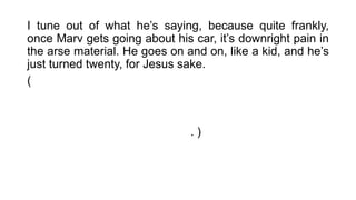 I tune out of what he’s saying, because quite frankly,
once Marv gets going about his car, it’s downright pain in
the arse material. He goes on and on, like a kid, and he’s
just turned twenty, for Jesus sake.
( Eu coloco para fora essa cantiga que ele está dizendo,
porque, francamente, uma vez que Marv começa indo
sobre seu carro, isso é absolutamente chato. Ele vai indo
e indo, como uma criança, e ele acabou de completar
vinte anos, por causa de Jesus. )
 
