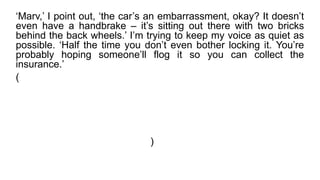 ‘Marv,’ I point out, ‘the car’s an embarrassment, okay? It doesn’t
even have a handbrake – it’s sitting out there with two bricks
behind the back wheels.’ I’m trying to keep my voice as quiet as
possible. ‘Half the time you don’t even bother locking it. You’re
probably hoping someone’ll flog it so you can collect the
insurance.’
( "Marv, 'eu aponto,' o carro é uma vergonha, ok?
Nem sequer tem um de freio de mão - ele está apoiado lá com
dois tijolos por trás das rodas traseiras 'Eu estou tentando
manter minha voz o mais silencioso possível.. "Metade do tempo
que você não se incomodam mesmo trancando-a.
Você provavelmente está esperando Alguém vai furtá-lo para
que possa receber o seguro.’ )
 