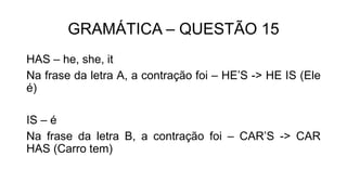 GRAMÁTICA – QUESTÃO 15
HAS – he, she, it
Na frase da letra A, a contração foi – HE’S -> HE IS (Ele
é)
IS – é
Na frase da letra B, a contração foi – CAR’S -> CAR
HAS (Carro tem)
 