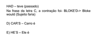 HAD – teve (passado)
Na frase da letra C, a contração foi- BLOKE’D-> Bloke
would (Sujeito faria)
D) CAR’S – Carro é
E) HE’S – Ele é
 