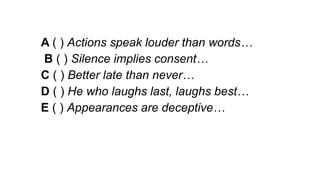 A ( ) Actions speak louder than words…
B ( ) Silence implies consent…
C ( ) Better late than never…
D ( ) He who laughs last, laughs best…
E ( ) Appearances are deceptive…
 