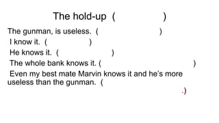 The hold-up (O ROUBO)
The gunman, is useless. (O atirador, é inútil)
I know it. (Eu sei disso)
He knows it. (Ele sabe disso)
The whole bank knows it. (O banco inteiro sabe disso)
Even my best mate Marvin knows it and he’s more
useless than the gunman. (Até o meu melhor amigo
Marvin sabe disso e ele é mais inútil que o atirador.)
 