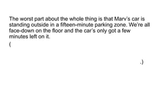 The worst part about the whole thing is that Marv’s car is
standing outside in a fifteen-minute parking zone. We’re all
face-down on the floor and the car’s only got a few
minutes left on it.
(A pior parte sobre a coisa toda é que o carro de Marv
está do lado de fora em uma zona de estacionamento de
quinze minutos. Estamos todos de face para baixo no
chão e o carro só tem alguns minutos à esquerda nele.)
 