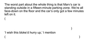 The worst part about the whole thing is that Marv’s car is
standing outside in a fifteen-minute parking zone. We’re all
face-down on the floor and the car’s only got a few minutes
left on it.
(A pior parte sobre a coisa toda é que o carro de Marv está
do lado de fora em uma zona de estacionamento de
quinze minutos. Estamos todos de face para baixo no chão
e o carro só tem alguns minutos à esquerda nele.)
‘I wish this bloke’d hurry up,’ I mention
( ‘Eu só queria que esse cara se apressase’ , I mentioni)
 