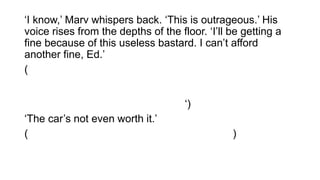 ‘I know,’ Marv whispers back. ‘This is outrageous.’ His
voice rises from the depths of the floor. ‘I’ll be getting a
fine because of this useless bastard. I can’t afford
another fine, Ed.’
('Eu sei,' Marv sussurra de volta. 'Isso é ultrajante. "Sua
voz se eleva das profundezas do chão. "Vou estar
recebendo uma multa por causa deste bastardo inútil. Eu
não posso pagar outra multa, Ed. ‘)
‘The car’s not even worth it.’
( O carro não é algo que ainda vale a pena. )
 