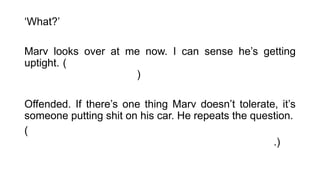 ‘What?’
Marv looks over at me now. I can sense he’s getting
uptight. (Marv olha para mim agora. Eu posso sentir que
ele está ficando tenso. )
Offended. If there’s one thing Marv doesn’t tolerate, it’s
someone putting shit on his car. He repeats the question.
(Ofendido. Se há uma coisa que Marvin não tolera, é
alguém falar mal de seu carro. Ele repete a pergunta.)
 