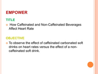 EMPOWER
TITLE
 How Caffeinated and Non-Caffeinated Beverages
  Affect Heart Rate

OBJECTIVE
 To observe the effect of caffeinated carbonated soft
  drinks on heart rates versus the effect of a non-
  caffeinated soft drink.
 