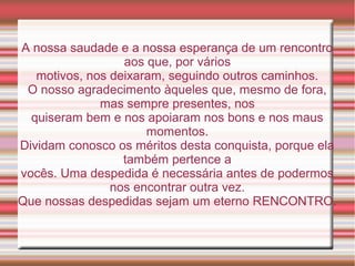 A nossa saudade e a nossa esperança de um rencontro
                  aos que, por vários
   motivos, nos deixaram, seguindo outros caminhos.
 O nosso agradecimento àqueles que, mesmo de fora,
              mas sempre presentes, nos
  quiseram bem e nos apoiaram nos bons e nos maus
                      momentos.
Dividam conosco os méritos desta conquista, porque ela
                  também pertence a
vocês. Uma despedida é necessária antes de podermos
                nos encontrar outra vez.
Que nossas despedidas sejam um eterno RENCONTRO.
 