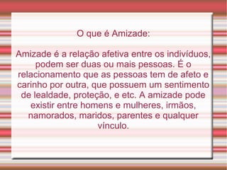 O que é Amizade:

Amizade é a relação afetiva entre os indivíduos,
     podem ser duas ou mais pessoas. É o
relacionamento que as pessoas tem de afeto e
carinho por outra, que possuem um sentimento
 de lealdade, proteção, e etc. A amizade pode
   existir entre homens e mulheres, irmãos,
   namorados, maridos, parentes e qualquer
                    vínculo.
 