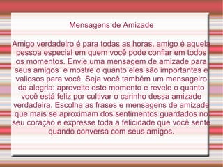 Mensagens de Amizade

Amigo verdadeiro é para todas as horas, amigo é aquela
 pessoa especial em quem você pode confiar em todos
 os momentos. Envie uma mensagem de amizade para
 seus amigos e mostre o quanto eles são importantes e
 valiosos para você. Seja você também um mensageiro
  da alegria: aproveite este momento e revele o quanto
   você está feliz por cultivar o carinho dessa amizade
verdadeira. Escolha as frases e mensagens de amizade
 que mais se aproximam dos sentimentos guardados no
seu coração e expresse toda a felicidade que você sente
           quando conversa com seus amigos.
 