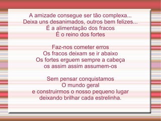 A amizade consegue ser tão complexa...
Deixa uns desanimados, outros bem felizes...
        É a alimentação dos fracos
            É o reino dos fortes

          Faz-nos cometer erros
      Os fracos deixam se ir abaixo
    Os fortes erguem sempre a cabeça
      os assim assim assumem-os

         Sem pensar conquistamos
               O mundo geral
   e construirmos o nosso pequeno lugar
      deixando brilhar cada estrelinha.
 