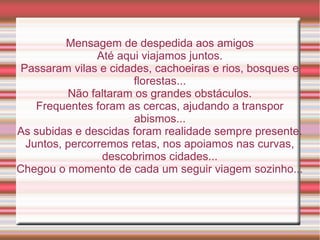Mensagem de despedida aos amigos
                Até aqui viajamos juntos.
 Passaram vilas e cidades, cachoeiras e rios, bosques e
                       florestas...
          Não faltaram os grandes obstáculos.
    Frequentes foram as cercas, ajudando a transpor
                       abismos...
As subidas e descidas foram realidade sempre presente.
  Juntos, percorremos retas, nos apoiamos nas curvas,
                 descobrimos cidades...
Chegou o momento de cada um seguir viagem sozinho...
 