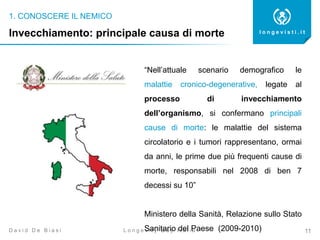 1. CONOSCERE IL NEMICO
11
l o n g e v i s t i . i t
L o n g e v i t y D a y I t a l i aD a v i d D e B i a s i
Invecchiamento: principale causa di morte
“Nell’attuale scenario demografico le
malattie cronico-degenerative, legate al
processo di invecchiamento
dell’organismo, si confermano principali
cause di morte: le malattie del sistema
circolatorio e i tumori rappresentano, ormai
da anni, le prime due più frequenti cause di
morte, responsabili nel 2008 di ben 7
decessi su 10”
Ministero della Sanità, Relazione sullo Stato
Sanitario del Paese (2009-2010)
 