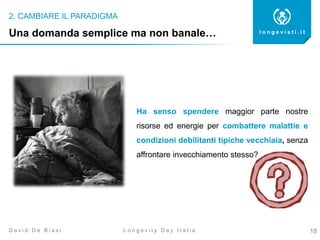 2. CAMBIARE IL PARADIGMA
18
l o n g e v i s t i . i t
L o n g e v i t y D a y I t a l i aD a v i d D e B i a s i
Ha senso spendere maggior parte nostre
risorse ed energie per combattere malattie e
condizioni debilitanti tipiche vecchiaia, senza
affrontare invecchiamento stesso?
Una domanda semplice ma non banale…
 