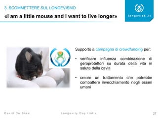 3. SCOMMETTERE SUL LONGEVISMO
27
l o n g e v i s t i . i t
L o n g e v i t y D a y I t a l i aD a v i d D e B i a s i
«I am a little mouse and I want to live longer»
Supporto a campagna di crowdfunding per:
• verificare influenza combinazione di
geroprotettori su durata della vita in
salute della cavia
• creare un trattamento che potrebbe
combattere invecchiamento negli esseri
umani
 
