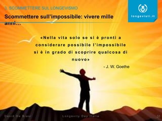 3. SCOMMETTERE SUL LONGEVISMO
31
l o n g e v i s t i . i t
L o n g e v i t y D a y I t a l i aD a v i d D e B i a s i
« N e l l a vi t a s o l o s e s i è p r o n t i a
c o n s i d e r a r e p o s s i b i l e l ’ i m p o s s i b i l e
s i è i n g r a d o d i s c o p r i r e q u a l c o s a d i
n u o vo »
- J. W. Goethe
Scommettere sull’impossibile: vivere mille
anni…
 