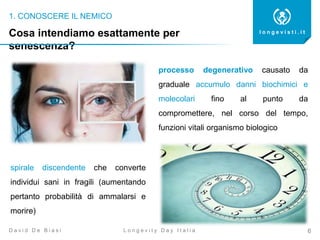 1. CONOSCERE IL NEMICO
6
l o n g e v i s t i . i t
L o n g e v i t y D a y I t a l i aD a v i d D e B i a s i
Cosa intendiamo esattamente per
senescenza?
processo degenerativo causato da
graduale accumulo danni biochimici e
molecolari fino al punto da
compromettere, nel corso del tempo,
funzioni vitali organismo biologico
spirale discendente che converte
individui sani in fragili (aumentando
pertanto probabilità di ammalarsi e
morire)
 