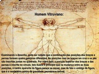 Homem Vitruviano:Examinando o desenho, pode ser notado que a combinação das posições dos braços e pernas formam quatro posturas diferentes. As posições com os braços em cruz e os pés são inscritas juntas no quadrado. Por outro lado, a posição superior dos braços e das pernas é inscrita no círculo. Isto ilustra o princípio que na mudança entre as duas posições, o centro aparente da figura parece se mover, mas de fato o umbigo da figura, que é o verdadeiro centro de gravidade, permanece imóvel.