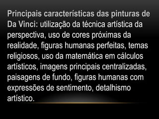 Principais características das pinturas de Da Vinci: utilização da técnica artística da perspectiva, uso de cores próximas da realidade, figuras humanas perfeitas, temas religiosos, uso da matemática em cálculos artísticos, imagens principais centralizadas, paisagens de fundo, figuras humanas com expressões de sentimento, detalhismo artístico.