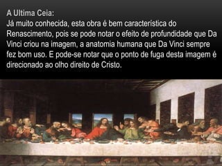 A Ultima Ceia:Já muito conhecida, esta obra é bem característica do Renascimento, pois se pode notar o efeito de profundidade que Da Vinci criou na imagem, a anatomia humana que Da Vinci sempre fez bom uso. E pode-se notar que o ponto de fuga desta imagem é direcionado ao olho direito de Cristo.